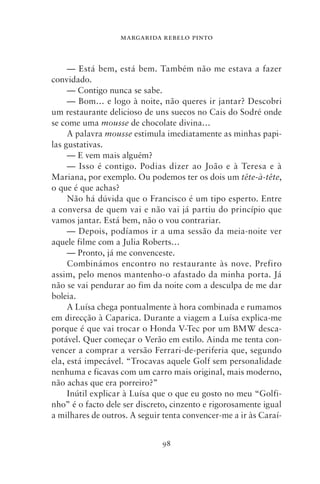 MARGARIDA REBELO PINTO



     — Está bem, está bem. Também não me estava a fazer
convidado.
     — Contigo nunca se sabe.
     — Bom… e logo à noite, não queres ir jantar? Descobri
um restaurante delicioso de uns suecos no Cais do Sodré onde
se come uma mousse de chocolate divina…
     A palavra mousse estimula imediatamente as minhas papi-
las gustativas.
     — E vem mais alguém?
     — Isso é contigo. Podias dizer ao João e à Teresa e à
Mariana, por exemplo. Ou podemos ter os dois um tête‑à‑tête,
o que é que achas?
     Não há dúvida que o Francisco é um tipo esperto. Entre
a conversa de quem vai e não vai já partiu do princípio que
vamos jantar. Está bem, não o vou contrariar.
     — Depois, podíamos ir a uma sessão da meia‑noite ver
aquele filme com a Julia Roberts…
     — Pronto, já me convenceste.
     Combinámos encontro no restaurante às nove. Prefiro
assim, pelo menos mantenho‑o afastado da minha porta. Já
não se vai pendurar ao fim da noite com a desculpa de me dar
boleia.
     A Luísa chega pontualmente à hora combinada e rumamos
em direcção à Caparica. Durante a viagem a Luísa explica‑me
porque é que vai trocar o Honda V‑Tec por um BMW desca-
potável. Quer começar o Verão em estilo. Ainda me tenta con-
vencer a comprar a versão Ferrari‑de‑periferia que, segundo
ela, está impecável. “Trocavas aquele Golf sem personalidade
nenhuma e ficavas com um carro mais original, mais moderno,
não achas que era porreiro?”
     Inútil explicar à Luísa que o que eu gosto no meu “Golfi-
nho” é o facto dele ser discreto, cinzento e rigorosamente igual
a milhares de outros. A seguir tenta convencer‑me a ir às Caraí-


                              98
 