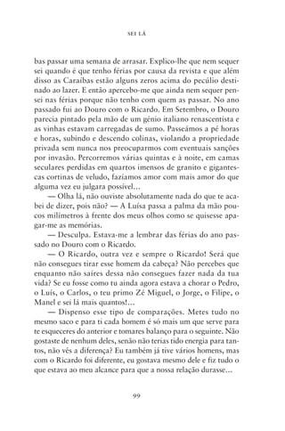SEI LÁ



bas passar uma semana de arrasar. Explico‑lhe que nem sequer
sei quando é que tenho férias por causa da revista e que além
disso as Caraíbas estão alguns zeros acima do pecúlio desti-
nado ao lazer. E então apercebo‑me que ainda nem sequer pen-
sei nas férias porque não tenho com quem as passar. No ano
passado fui ao Douro com o Ricardo. Em Setembro, o Douro
parecia pintado pela mão de um génio italiano renascentista e
as vinhas estavam carregadas de sumo. Passeámos a pé horas
e horas, subindo e descendo colinas, violando a propriedade
privada sem nunca nos preocuparmos com even­ uais sanções
                                                   t
por invasão. Percorremos várias quintas e à noite, em camas
seculares perdidas em quartos imensos de granito e gigantes-
cas cortinas de veludo, fazíamos amor com mais amor do que
alguma vez eu julgara possível…
     — Olha lá, não ouviste absolutamente nada do que te aca-
bei de dizer, pois não? — A Luísa passa a palma da mão pou-
cos milímetros à frente dos meus olhos como se quisesse apa-
gar‑me as memórias.
     — Desculpa. Estava‑me a lembrar das férias do ano pas-
sado no Douro com o Ricardo.
     — O Ricardo, outra vez e sempre o Ricardo! Será que
não consegues tirar esse homem da cabeça? Não percebes que
enquanto não saíres dessa não consegues fazer nada da tua
vida? Se eu fosse como tu ainda agora estava a chorar o Pedro,
o Luís, o Carlos, o teu primo Zé Miguel, o Jorge, o Filipe, o
Manel e sei lá mais quantos!…
     — Dispenso esse tipo de comparações. Metes tudo no
mesmo saco e para ti cada homem é só mais um que serve para
te esqueceres do anterior e tomares balanço para o seguinte. Não
gostaste de nenhum deles, senão não terias tido energia para tan-
tos, não vês a diferença? Eu também já tive vários homens, mas
com o Ricardo foi diferente, eu gostava mesmo dele e fiz tudo o
que estava ao meu alcance para que a nossa relação durasse…


                               99
 
