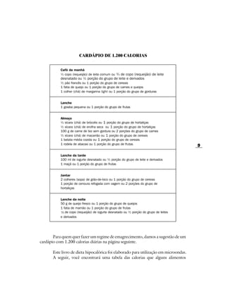 CARDÁPIO DE 1.200 CALORIAS


           Café da manhã
           ½ copo (requeijão) de leite comum ou ¾ de copo (requeijão) de leite
           desnatado ou ½ porção do grupo de leite e derivados
           ½ pão francês ou 1 porção do grupo de cereais
           1 fatia de queijo ou 1 porção do grupo de carnes e queijos
           1 colher (chá) de margarina light ou 1 porção do grupo de gorduras


           Lanche
           1 goiaba pequena ou 1 porção do grupo de frutas


           Almoço
           ½ xícara (chá) de brócolis ou 1 porção do grupo de hortaliças
           ½ xícara (chá) de ervilha seca ou 1 porção do grupo de hortaliças
           100 g de carne de boi sem gordura ou 2 porções do grupo de carnes
           ½ xícara (chá) de macarrão ou 1 porção do grupo de cereais
           1 batata média cozida ou 1 porção do grupo de cereais
           1 rodela de abacaxi ou 1 porção do grupo de frutas                          9

           Lanche da tarde
           100 ml de iogurte desnatado ou ½ porção do grupo de leite e derivados
           1 maçã ou 1 porção do grupo de frutas


           Jantar
           2 colheres (sopa) de grão-de-bico ou 1 porção do grupo de cereias
           1 porção de cenoura refogada com vagem ou 2 porções do grupo de
           hortaliças


           Lanche da noite
           50 g de queijo fresco ou 1 porção do grupo de queijos
           1 fatia de mamão ou 1 porção do grupo de frutas
           ½ de copo (requeijão) de iogurte desnatado ou ½ porção do grupo de leites
           1
             /3
              3

           e derivados




       Para quem quer fazer um regime de emagrecimento, damos a sugestão de um
cardápio com 1.200 calorias diárias na página seguinte.

      Este livro de dieta hipocalórica foi elaborado para utilização em microondas.
      A seguir, você encontrará uma tabela das calorias que alguns alimentos
 