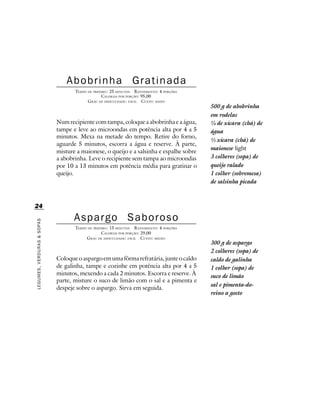 Abobrinha                       Gratinada
                                   TEMPO DE PREPARO : 25 MINUTOS R ENDIMENTO: 4 PORÇÕES
                                                 CALORIAS POR PORÇÃO: 95,00
                                         G RAU DE DIFICULDADE: FÁCIL CUSTO: BAIXO
                                                                                          500 g de abobrinha
                                                                                          em rodelas
                            Num recipiente com tampa, coloque a abobrinha e a água,       ¼ de xícara (chá) de
                            tampe e leve ao microondas em potência alta por 4 a 5         água
                            minutos. Mexa na metade do tempo. Retire do forno,
                                                                                          ½ xícara (chá) de
                            aguarde 5 minutos, escorra a água e reserve. À parte,
                                                                                          maionese light
                            misture a maionese, o queijo e a salsinha e espalhe sobre
                            a abobrinha. Leve o recipiente sem tampa ao microondas        3 colheres (sopa) de
                            por 10 a 13 minutos em potência média para gratinar o         queijo ralado
                            queijo.                                                       1 colher (sobremesa)
                                                                                          de salsinha picada



24

                                   Aspargo Saboroso
LEGUMES, VERDURAS & SOPAS




                                   TEMPO DE PREPARO : 15 MINUTOS R ENDIMENTO: 4 PORÇÕES
                                                 CALORIAS POR PORÇÃO: 29,00
                                        G RAU DE DIFICULDADE: FÁCIL CUSTO: MÉDIO
                                                                                          300 g de aspargo
                                                                                          2 colheres (sopa) de
                            Coloque o aspargo em uma fôrma refratária, junte o caldo      caldo de galinha
                            de galinha, tampe e cozinhe em potência alta por 4 a 5        1 colher (sopa) de
                            minutos, mexendo a cada 2 minutos. Escorra e reserve. À       suco de limão
                            parte, misture o suco de limão com o sal e a pimenta e
                                                                                          sal e pimenta-do-
                            despeje sobre o aspargo. Sirva em seguida.
                                                                                          reino a gosto
 