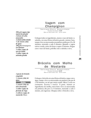 Vagem com
                                       Champignon
                               TEMPO DE PREPARO : 25 MINUTOS R ENDIMENTO: 4 PORÇÕES
                                             CALORIAS POR PORÇÃO: 74,00
500 g de vagem tipo                 G RAU DE DIFICULDADE: FÁCIL CUSTO: MÉDIO
macarrão picada
2 dentes de alho




                                                                                      LEGUMES, VERDURAS & SOPAS
amassados               Coloque todos os ingredientes, menos o suco de limão e a
1 cebola média ralada   salsinha, em uma fôrma refratária grande; misture bem,
¼ de xícara (chá)       tampe e leve ao microondas em potência média por 13 a 18
de água                 minutos, mexendo a cada 3 minutos. Quando a vagem
200 g de champignon     estiver cozida, retire do forno e espere 3 minutos. Regue
em lâminas
                        com o suco de limão, polvilhe com a salsinha e sirva.
1 colher (sopa) de
suco de limão
1 colher (sopa) de
salsinha picada

                                                                                      25

                            Brócolis com Molho
                                de Mostarda
                               TEMPO DE PREPARO : 15 MINUTOS R ENDIMENTO: 4 PORÇÕES
                                             CALORIAS POR PORÇÃO: 66,00
                                     G RAU DE DIFICULDADE: FÁCIL CUSTO: BAIXO
1 pacote de brócolis
congelado
½ xícara (chá) de       Coloque o brócolis em uma fôrma refratária, regue com a
água                    água, tampe e leve ao microondas em potência alta por 8
        Molho           a 10 minutos, ou até que esteja cozido. Mexa 2 vezes no
½ xícara (chá) de       cozimento. Escorra e reserve. À parte, misture os
leite desnatado         ingredientes do molho; mexa bem e leve ao microondas
1 colher (sopa) de      em potência alta por 2 a 4 minutos, mexendo a cada 1
farinha de trigo        minuto, até engrossar. Despeje sobre o brócolis e sirva.
2 colheres (sopa) de
mostarda Dijon
 
