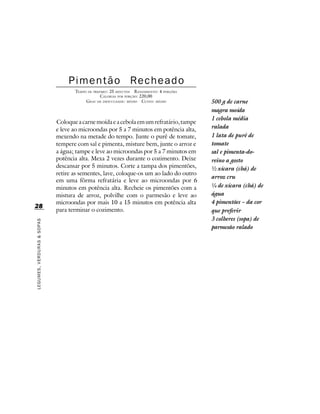 Pimentão Recheado
                                   TEMPO DE PREPARO : 25 MINUTOS R ENDIMENTO: 4 PORÇÕES
                                                CALORIAS POR PORÇÃO: 220,00
                                        G RAU DE DIFICULDADE: MÉDIO CUSTO: MÉDIO          500 g de carne
                                                                                          magra moída
                                                                                          1 cebola média
                            Coloque a carne moída e a cebola em um refratário, tampe
                            e leve ao microondas por 5 a 7 minutos em potência alta,      ralada
                            mexendo na metade do tempo. Junte o purê de tomate,           1 lata de purê de
                            tempere com sal e pimenta, misture bem, junte o arroz e       tomate
                            a água; tampe e leve ao microondas por 5 a 7 minutos em       sal e pimenta-do-
                            potência alta. Mexa 2 vezes durante o cozimento. Deixe        reino a gosto
                            descansar por 5 minutos. Corte a tampa dos pimentões,         ½ xícara (chá) de
                            retire as sementes, lave, coloque-os um ao lado do outro
                                                                                          arroz cru
                            em uma fôrma refratária e leve ao microondas por 6
                            minutos em potência alta. Recheie os pimentões com a          ¼ de xícara (chá) de
                            mistura de arroz, polvilhe com o parmesão e leve ao           água
                            microondas por mais 10 a 15 minutos em potência alta          4 pimentões – da cor
28
                            para terminar o cozimento.                                    que preferir
                                                                                          3 colheres (sopa) de
LEGUMES, VERDURAS & SOPAS




                                                                                          parmesão ralado
 