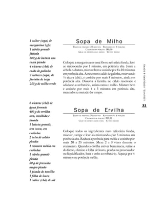 1 colher (sopa) de                 Sopa de Milho
margarina light                 TEMPO DE PREPARO : 25 MINUTOS R ENDIMENTO: 6 PORÇÕES
1 cebola grande                              CALORIAS POR PORÇÃO: 180,00
                                     G RAU DE DIFICULDADE: MÉDIO CUSTO: MÉDIO
fatiada
500 g de batata sem
casca picada            Coloque a margarina em uma fôrma refratária funda, leve
                        ao microondas por 1 minuto, em potência alta. Junte a




                                                                                       LEGUMES, VERDURAS & SOPAS
4 xícaras (chá) de
caldo de galinha        cebola e a batata, misture bem e cozinhe por 8 a 10 minutos
2 colheres (sopa) de    em potência alta. Acrescente o caldo de galinha, reservando
                        ½ xícara (chá), e cozinhe por mais 8 minutos, ainda em
farinha de trigo
                        potência alta. Dissolva a farinha no caldo reservado e
250 g de milho verde    adicione ao refratário, assim como o milho. Misture bem
                        e cozinhe por mais 4 a 5 minutos em potência alta,
                        mexendo na metade do tempo.


6 xícaras (chá) de
                                                                                       31
água fervente
400 g de ervilha                 Sopa de Ervilha
seca, escolhida e              TEMPO DE PREPARO : 30 MINUTOS R ENDIMENTO: 6 PORÇÕES
                                            CALORIAS POR PORÇÃO: 203,00
lavada                              G RAU DE DIFICULDADE: FÁCIL CUSTO: MÉDIO
1 batata grande,
sem casca, em
                        Coloque todos os ingredientes num refratário fundo,
cubinhos
                        misture, tampe e leve ao microondas por 5 minutos em
2 talos de salsão       potência alta. Reduza a potência para média e cozinhe por
picados                 mais 20 a 25 minutos. Mexa 2 a 3 vezes durante o
1 cenoura média em      cozimento. Quando a ervilha estiver bem macia, retire-a
cubinhos                do forno, elimine a folha de louro, ponha no processador
1 cebola grande         ou liquidificador, bata e volte ao refratário. Aqueça por 4
picada                  minutos na potência média.
50 g de presunto
magro picado
1 pitada de tomilho
1 folha de louro
1 colher (chá) de sal
 