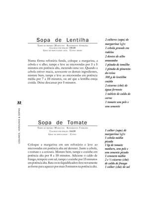 Sopa de Lentilha                                          2 colheres (sopa) de
                                    TEMPO DE PREPARO : 20 MINUTOS R ENDIMENTO: 4 PORÇÕES
                                                                                             margarina light
                                                 CALORIAS POR PORÇÃO: 100,00                 1 cebola grande em
                                         G RAU DE DIFICULDADE: FÁCIL CUSTO: MÉDIO
                                                                                             rodelas
                                                                                             2 dentes de alho
                            Numa fôrma refratária funda, coloque a margarina, a              amassados
                            cebola e o alho; tampe e leve ao microondas por 3 a 5            1 pitada de tomilho
                            minutos em potência alta, mexendo uma vez. Quando a              1 pitada de pimenta-
                            cebola estiver macia, acrescente os demais ingredientes,         do-reino
                            misture bem, tampe e leve ao microondas em potência
                                                                                             300 g de lentilha
                            média por 7 a 10 minutos, ou até que a lentilha esteja
                            cozida. Deixe descansar por 5 minutos.                           cozida
                                                                                             2 xícaras (chá) de
                                                                                             água fervente
                                                                                             1 tablete de caldo de
                                                                                             carne
32                                                                                           1 tomate sem pele e
                                                                                             sem semente
LEGUMES, VERDURAS & SOPAS




                                    Sopa de Tomate
                                    TEMPO DE PREPARO : 30 MINUTOS   R ENDIMENTO: 5 PORÇÕES
                                                CALORIAS POR PORÇÃO: 164,00                  1 colher (sopa) de
                                               G RAU DE DIFICULDADE: CUSTO:                  margarina light
                                                                                             1 cebola média
                                                                                             picada
                            Coloque a margarina em um refratário e leve ao                   1 kg de tomate
                            microondas em potência alta até derreter. Junte a cebola,        maduro, sem pele e
                            o tomate e a cenoura. Misture bem, tampe e cozinhe em            sem semente picado
                            potência alta por 8 a 10 minutos. Adicione o caldo de            1 cenoura média
                            frango, tempere com sal, tampe e cozinhe por 15 minutos          2 e ½ xícaras (chá)
                            em potência alta. Bata-os no liquidificador e leve novamente     de caldo de frango
                            ao forno para aquecer por mais 3 minutos na potência alta.       1 colher (chá) de sal
 