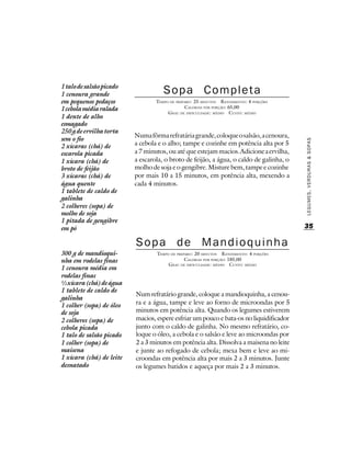 1 talo de salsão picado
1 cenoura grande                     Sopa Completa
em pequenos pedaços               TEMPO DE PREPARO : 25 MINUTOS R ENDIMENTO: 4 PORÇÕES
1 cebola média ralada                           CALORIAS POR PORÇÃO: 65,00
                                       G RAU DE DIFICULDADE: MÉDIO CUSTO: MÉDIO
1 dente de alho
esmagado
250 g de ervilha torta
                          Numa fôrma refratária grande, coloque o salsão, a cenoura,
sem o fio




                                                                                         LEGUMES, VERDURAS & SOPAS
2 xícaras (chá) de        a cebola e o alho; tampe e cozinhe em potência alta por 5
escarola picada           a 7 minutos, ou até que estejam macios. Adicione a ervilha,
1 xícara (chá) de         a escarola, o broto de feijão, a água, o caldo de galinha, o
broto de feijão           molho de soja e o gengibre. Misture bem, tampe e cozinhe
3 xícaras (chá) de        por mais 10 a 15 minutos, em potência alta, mexendo a
água quente               cada 4 minutos.
1 tablete de caldo de
galinha
2 colheres (sopa) de
molho de soja
1 pitada de gengibre
em pó                                                                                    35

                          Sopa de Mandioquinha
300 g de mandioqui-               TEMPO DE PREPARO : 20 MINUTOS R ENDIMENTO: 4 PORÇÕES
nha em rodelas finas                           CALORIAS POR PORÇÃO: 185,00
                                       G RAU DE DIFICULDADE: MÉDIO CUSTO: MÉDIO
1 cenoura média em
rodelas finas
½ xícara (chá) de água
1 tablete de caldo de
                          Num refratário grande, coloque a mandioquinha, a cenou-
galinha
1 colher (sopa) de óleo   ra e a água, tampe e leve ao forno de microondas por 5
de soja                   minutos em potência alta. Quando os legumes estiverem
2 colheres (sopa) de      macios, espere esfriar um pouco e bata-os no liquidificador
cebola picada             junto com o caldo de galinha. No mesmo refratário, co-
1 talo de salsão picado   loque o óleo, a cebola e o salsão e leve ao microondas por
1 colher (sopa) de        2 a 3 minutos em potência alta. Dissolva a maisena no leite
maisena                   e junte ao refogado de cebola; mexa bem e leve ao mi-
1 xícara (chá) de leite   croondas em potência alta por mais 2 a 3 minutos. Junte
desnatado                 os legumes batidos e aqueça por mais 2 a 3 minutos.
 