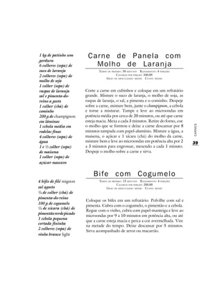 1 kg de patinho sem       Carne de Panela com
gordura
6 colheres (sopa) de        Molho de Laranja
suco de laranja                 TEMPO DE PREPARO : 50 MINUTOS R ENDIMENTO: 4 PORÇÕES
2 colheres (sopa) de                         CALORIAS POR PORÇÃO: 340,00
                                     G RAU DE DIFICULDADE: MÉDIO CUSTO: MÉDIO
molho de soja
1 colher (sopa) de
raspas de laranja        Corte a carne em cubinhos e coloque em um refratário
sal e pimenta-do-        grande. Misture o suco de laranja, o molho de soja, as
reino a gosto            raspas de laranja, o sal, a pimenta e o cominho. Despeje
1 colher (chá) de        sobre a carne, misture bem, junte o champignon, a cebola
cominho                  e torne a misturar. Tampe e leve ao microondas em
200 g de champignon      potência média por cerca de 20 minutos, ou até que carne
em lâminas               esteja macia. Mexa a cada 3 minutos. Retire do forno, coe
1 cebola média em        o molho que se formou e deixe a carne descansar por 8




                                                                                        CARNES
rodelas finas            minutos tampada com papel-alumínio. Misture a água, a
4 colheres (sopa) de     maisena, o açúcar e 1 xícara (chá) do molho da carne,
água                     misture bem e leve ao microondas em potência alta por 2        39
1 e ½ colher (sopa)      a 3 minutos para engrossar, mexendo a cada 1 minuto.
de maisena               Despeje o molho sobre a carne e sirva.
1 colher (sopa) de
açúcar mascavo


                             Bife com Cogumelo
4 bifes de filé mignon           TEMPO DE PREPARO : 15 MINUTOS R ENDIMENTO: 4 PORÇÕES
                                              CALORIAS POR PORÇÃO: 200,00
sal agosto                            G RAU DE DIFICULDADE: MÉDIO CUSTO: MÉDIO
¼ de colher (chá) de
pimenta-do-reino
                         Coloque os bifes em um refratário. Polvilhe com sal e
100 g de cogumelo
                         pimenta. Cubra com o cogumelo, o pimentão e a cebola.
¼ de xícara (chá) de
                         Regue com o vinho, cubra com papel-manteiga e leve ao
pimentão verde picado
                         microondas por 9 a 10 minutos em potência alta, ou até
1 cebola pequena
                         que a carne esteja macia e perca a cor avermelhada. Vire
cortada fininha
                         na metade do tempo. Deixe descansar por 5 minutos.
2 colheres (sopa) de
                         Sirva acompanhado de arroz ou macarrão.
vinho branco light
 