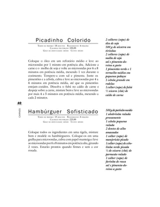 Picadinho Colorido                                      2 colheres (sopa) de
                                                                       óleo de soja
                TEMPO DE PREPARO : 18 MINUTOS R ENDIMENTO: 4 PORÇÕES
                             CALORIAS POR PORÇÃO: 330,00               500 g de alcatra em
                     G RAU DE DIFICULDADE: MÉDIO CUSTO: MÉDIO          tirinhas
                                                                       2 colheres (sopa) de
                                                                       molho de soja
         Coloque o óleo em um refratário médio e leve ao               sal e pimenta-do-
         microondas por 1 minuto em potência alta. Adicione a          reino a gosto
         carne e o molho de soja e volte ao microondas por 6 a 8       1 pimentão verde e 1
         minutos em potência média, mexendo 1 vez durante o            vermelho médios em
         cozimento. Tempere-a com sal e pimenta. Junte os              pequenos pedaços
         pimentões e a cebola, cubra e leve ao microondas por 4 a      1 cebola grande em
         6 minutos em potência média, até que os pimentões             rodelas
         estejam cozidos. Dissolva o fubá no caldo de carne e          1 colher (sopa) de fubá
         despeje sobre a carne, misture bem e leve ao microondas       ½ xícara (chá) de
         por mais 4 a 5 minutos em potência média, mexendo a           caldo de carne
         cada 2 minutos.
40

         Hambúrguer                           Sofisticado              500 g de patinho moído
CARNES




                                                                       1 abobrinha ralada
                TEMPO DE PREPARO : 15 MINUTOS R ENDIMENTO: 4 PORÇÕES   grossamente
                             CALORIAS POR PORÇÃO: 225,00
                     G RAU DE DIFICULDADE: MÉDIO CUSTO: MÉDIO          1 cebola pequena
                                                                       ralada
                                                                       2 dentes de alho
         Coloque todos os ingredientes em uma tigela, misture          amassados
         bem e modele os hambúrgueres. Coloque-os em uma               1 colher (sopa) de
         grelha para microondas, cubra com papel-manteiga e leve       manjericão picado
         ao microondas por 6 a 8 minutos em potência alta, girando     1 colher (sopa) de cebo-
         2 vezes. Estarão prontos quando firmes e sem a cor            linha verde picada
         rosada.                                                       ¼ de xícara (chá) de
                                                                       parmesão ralado
                                                                       1 colher (sopa) de
                                                                       farinha de rosca
                                                                       sal e pimenta-do-
                                                                       reino a gosto
 