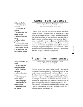 Carne com Legumes
500 g de alcatra                TEMPO DE PREPARO : 20 MINUTOS R ENDIMENTO: 4 PORÇÕES
1 colher (sopa) de                           CALORIAS POR PORÇÃO: 260,00
                                     G RAU DE DIFICULDADE: MÉDIO CUSTO: MÉDIO
maisena
1 colher (chá) de
açúcar
                        Corte a carne em tiras e coloque-a em um refratário
3 colheres (sopa) de
                        grande. Misture a maisena, o açúcar, o molho de soja e o
molho de soja
                        saquê; despeje sobre a carne e misture bem. Deixe marinar
2 colheres (sopa) de
                        por 10 minutos. Leve ao microondas em potência alta por
saquê
                        4 a 6 minutos, ou até que a carne esteja macia. Retire a
3 talos de salsão
                        carne do refratário e reserve-a. Junte ao refratário o salsão,
picados
                        os pimentões, a cebola e o cheiro-verde. Misture-os bem
1 pimentão verde e 1
                        e leve ao microondas em potência alta por 6 a 8 minutos,
vermelho em cubinhos
                        ou até que os legumes estejam macios. Acrescente a carne,




                                                                                         CARNES
1 cebola média ralada
                        misture bem e volte ao forno por mais 2 a 3 minutos em
4 colheres (sopa) de
                        potência alta para terminar o cozimento.
cheiro-verde picado
                                                                                         41


                        Picadinho                      Incrementado
400 g de alcatra em             TEMPO DE PREPARO : 25 MINUTOS R ENDIMENTO: 4 PORÇÕES
                                             CALORIAS POR PORÇÃO: 271,00
tiras                                G RAU DE DIFICULDADE: MÉDIO CUSTO: MÉDIO
1 colher (sopa) de
gengibre ralado
1 colher (sopa) de      Coloque a carne em um refratário grande e leve ao mi-
maisena                 croondas em potência alta por 5 a 6 minutos, ou até que
2 colheres (sopa) de    esteja cozida, mexendo a cada 2 minutos. Retire a carne
saquê                   do refratário e reserve-a. Junte ao refratário o gengibre, a
1 colher (sopa) de      maisena, o saquê e o molho inglês; misture bem. Adicione
molho inglês            o aspargo, a cebola e a cenoura; misture e leve ao
1 maço de aspargo       microondas em potência alta por 10 a 12 minutos, ou até
1 cebola média em       que o aspargo esteja macio e o molho engrossado, mexa 3
rodelas finas           vezes durante o cozimento. Adicione a carne, misture bem
1 cenoura grande        e leve ao microondas na potência alta por mais 1 a 2
em rodelas              minutos, apenas para aquecê-la.
 