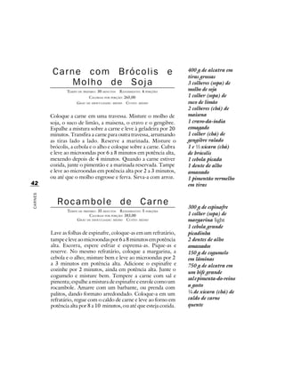 Carne com Brócolis e                                           400 g de alcatra em
                                                                         tiras grossas
              Molho de Soja                                              3 colheres (sopa) de
                TEMPO DE PREPARO : 30 MINUTOS   R ENDIMENTO: 4 PORÇÕES   molho de soja
                            CALORIAS POR PORÇÃO: 265,00                  1 colher (sopa) de
                     G RAU DE DIFICULDADE: MÉDIO CUSTO: MÉDIO            suco de limão
                                                                         2 colheres (chá) de
         Coloque a carne em uma travessa. Misture o molho de             maisena
         soja, o suco de limão, a maisena, o cravo e o gengibre.         1 cravo-da-índia
         Espalhe a mistura sobre a carne e leve à geladeira por 20       esmagado
         minutos. Transfira a carne para outra travessa, arrumando       1 colher (chá) de
         as tiras lado a lado. Reserve a marinada. Misture o             gengibre ralado
         brócolis, a cebola e o alho e coloque sobre a carne. Cubra      1 e ½ xícara (chá)
         e leve ao microondas por 6 a 8 minutos em potência alta,        de brócolis
         mexendo depois de 4 minutos. Quando a carne estiver             1 cebola picada
         cozida, junte o pimentão e a marinada reservada. Tampe          1 dente de alho
         e leve ao microondas em potência alta por 2 a 3 minutos,        amassado
         ou até que o molho engrosse e ferva. Sirva-a com arroz.         1 pimentão vermelho
42                                                                       em tiras
CARNES




            Rocambole de Carne                                           300 g de espinafre
                TEMPO DE PREPARO : 35 MINUTOS R ENDIMENTO: 5 PORÇÕES
                             CALORIAS POR PORÇÃO: 383,00                 1 colher (sopa) de
                     G RAU DE DIFICULDADE: MÉDIO CUSTO: MÉDIO            margarina light
                                                                         1 cebola grande
         Lave as folhas de espinafre, coloque-as em um refratário,       picadinha
         tampe e leve ao microondas por 6 a 8 minutos em potência        2 dentes de alho
         alta. Escorra, espere esfriar e esprema-as. Pique-as e          amassados
         reserve. No mesmo refratário, coloque a margarina, a            150 g de cogumelo
         cebola e o alho; misture bem e leve ao microondas por 2         em lâminas
         a 3 minutos em potência alta. Adicione o espinafre e            750 g de alcatra em
         cozinhe por 2 minutos, ainda em potência alta. Junte o
                                                                         um bife grande
         cogumelo e misture bem. Tempere a carne com sal e
                                                                         sal e pimenta-do-reino
         pimenta; espalhe a mistura de espinafre e enrole como um
         rocambole. Amarre com um barbante, ou prenda com                a gosto
         palitos, dando formato arredondado. Coloque-a em um             ¼ de xícara (chá) de
         refratário, regue com o caldo de carne e leve ao forno em       caldo de carne
         potência alta por 8 a 10 minutos, ou até que esteja cozida.     quente
 