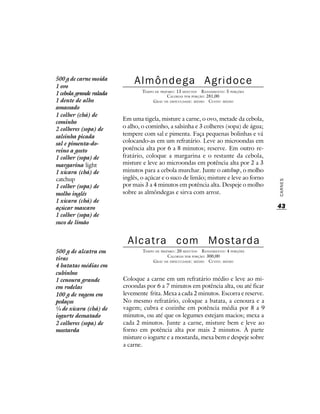500 g de carne moída
1 ovo
                             Almôndega Agridoce
                                 TEMPO DE PREPARO : 13 MINUTOS R ENDIMENTO: 5 PORÇÕES
1 cebola grande ralada                        CALORIAS POR PORÇÃO: 281,00
1 dente de alho                       G RAU DE DIFICULDADE: MÉDIO CUSTO: MÉDIO
amassado
1 colher (chá) de
                         Em uma tigela, misture a carne, o ovo, metade da cebola,
cominho
2 colheres (sopa) de     o alho, o cominho, a salsinha e 3 colheres (sopa) de água;
salsinha picada          tempere com sal e pimenta. Faça pequenas bolinhas e vá
sal e pimenta-do-        colocando-as em um refratário. Leve ao microondas em
reino a gosto            potência alta por 6 a 8 minutos; reserve. Em outro re-
1 colher (sopa) de       fratário, coloque a margarina e o restante da cebola,
margarina light          misture e leve ao microondas em potência alta por 2 a 3
1 xícara (chá) de        minutos para a cebola murchar. Junte o catchup, o molho
catchup                  inglês, o açúcar e o suco de limão; misture e leve ao forno




                                                                                        CARNES
1 colher (sopa) de       por mais 3 a 4 minutos em potência alta. Despeje o molho
molho inglês             sobre as almôndegas e sirva com arroz.
1 xícara (chá) de
açúcar mascavo                                                                          43
1 colher (sopa) de
suco de limão


                           Alcatra com Mostarda
500 g de alcatra em              TEMPO DE PREPARO : 20 MINUTOS R ENDIMENTO: 4 PORÇÕES
                                              CALORIAS POR PORÇÃO: 300,00
tiras                                 G RAU DE DIFICULDADE: MÉDIO CUSTO: MÉDIO
4 batatas médias em
cubinhos
1 cenoura grande         Coloque a carne em um refratário médio e leve ao mi-
em rodelas               croondas por 6 a 7 minutos em potência alta, ou até ficar
100 g de vagem em        levemente frita. Mexa a cada 2 minutos. Escorra e reserve.
pedaços                  No mesmo refratário, coloque a batata, a cenoura e a
¼ de xícara (chá) de     vagem; cubra e cozinhe em potência média por 8 a 9
iogurte desnatado        minutos, ou até que os legumes estejam macios; mexa a
2 colheres (sopa) de     cada 2 minutos. Junte a carne, misture bem e leve ao
mostarda                 forno em potência alta por mais 2 minutos. À parte
                         misture o iogurte e a mostarda, mexa bem e despeje sobre
                         a carne.
 