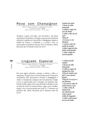 Peixe com Champignon                                           4 postas de cação
                                                                        1 dente de alho
                 TEMPO DE PREPARO : 12 MINUTOS R ENDIMENTO: 4 PORÇÕES   amassado
                              CALORIAS POR PORÇÃO: 170,00
                      G RAU DE DIFICULDADE: MÉDIO CUSTO: MÉDIO          2 colheres (sopa) de
                                                                        suco de limão
                                                                        1 colher (chá) de sal
         Tempere o peixe com alho, suco de limão e sal; deixe           light
         marinar por 15 minutos. Coloque as postas em uma fôrma         100 g de
         refratária, espalhe por cima delas o champignon, depois o      champignon em
         molho de tomate, a cebolinha e o coentro. Leve ao              lâminas
         microondas em potência alta por 10 a 11 minutos. Deixe         ½ xícara (chá) de
         descansar por 4 minutos antes de servir.                       molho de tomate
                                                                        1 colher (sopa) de cebo-
                                                                        linha verde picada
                                                                        1 colher (sopa) de
                                                                        coentro picado


64              Linguado Especial                                       1 cebola grande
                                                                        ralada
                 TEMPO DE PREPARO : 18 MINUTOS R ENDIMENTO: 6 PORÇÕES
                                                                        2 dentes de alho
PEIXES




                              CALORIAS POR PORÇÃO: 120,00
                      G RAU DE DIFICULDADE: MÉDIO CUSTO: MÉDIO          amassados
                                                                        2 colheres (sopa) de
                                                                        margarina light
         Em uma tigela refratária, coloque a cebola, o alho e a         250 g de tomate sem
         margarina. Tampe e leve ao microondas por 4 a 5 minutos        pele e sem semente
         em potência alta. Acrescente o tomate, o champignon, o         picado
         vinho e o manjericão, tempere com sal e pimenta. Tampe         150 g de champignon
         e leve ao microondas por 5 minutos em potência alta.           em lâminas
         Enrole os filés, regue com o suco de limão e coloque-os um     ¼ de xícara (chá) de
         ao lado do outro na mesma fôrma, regue com o molho,            vinho branco light
         tampe e leve ao microondas por mais 5 a 7 minutos em           1 colher (chá) de
         potência alta. Deixe descansar por 5 minutos antes de          manjericão
         servir.                                                        sal e pimenta-do-
                                                                        reino a gosto
                                                                        6 filés de linguado
                                                                        1 colher (sobremesa)
                                                                        de suco de limão
 