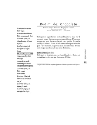 Pudim de Chocolate
                                  TEMPO DE PREPARO : 15 MINUTOS R ENDIMENTO: 8 PORÇÕES
1 lata de creme de                              CALORIAS POR PORÇÃO: 78,56
leite light                            G RAU DE DIFICULDADE: FÁCIL CUSTO: MÉDIO

a mesma medida de
leite condensado diet   Coloque os ingredientes no liquidificador e bata por 1
1 xícara (chá) de       minuto, ou até formar uma mistura uniforme. Unte com
chocolate em pó sem     margarina uma fôrma refratária para pudim de anel e
açúcar                  despeje a mistura. Leve ao microondas em potência alta
1 colher (sopa) de      por 7 a 8 minutos. Espere esfriar, desenforme e decore
margarina light         com raspas de chocolate e a casca da laranja.




                                                                                                    SOBREMESAS
3 ovos
   Para decorar                          diet
                        Coloque os ingredientes no liquidificador e bata em
raspas de chocolate
                        velocidade moderada por 5 minutos. Utilize.
amargo
casca de laranja
                                                                                                    73
cortada finamente       * Aqui deve-se usar um adoçante que tenha a mesma equivalência do açúcar.
Leite condensado diet
2 xícaras(chá) de
leite em pó
desnatado
1 xícara (chá) de
adoçante dietético
em pó*
1 xícara (chá) de
água fervente
1 colher (sopa) de
margarina light
 