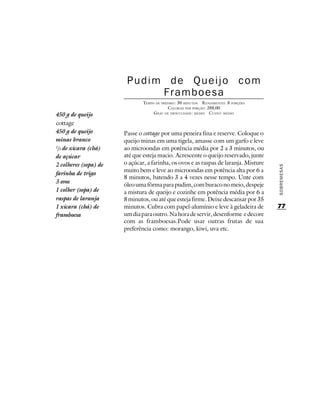 Pudim de Queijo com
                             Framboesa
                               TEMPO DE PREPARO : 30 MINUTOS R ENDIMENTO: 8 PORÇÕES
                                            CALORIAS POR PORÇÃO: 288,00
450 g de queijo                     G RAU DE DIFICULDADE: MÉDIO CUSTO: MÉDIO

cottage
450 g de queijo        Passe o cottage por uma peneira fina e reserve. Coloque o
minas branco           queijo minas em uma tigela, amasse com um garfo e leve
2
 /3 de xícara (chá)    ao microondas em potência média por 2 a 3 minutos, ou
de açúcar              até que esteja macio. Acrescente o queijo reservado, junte
2 colheres (sopa) de   o açúcar, a farinha, os ovos e as raspas de laranja. Misture




                                                                                      SOBREMESAS
                       muito bem e leve ao microondas em potência alta por 6 a
farinha de trigo
                       8 minutos, batendo 3 a 4 vezes nesse tempo. Unte com
3 ovos
                       óleo uma fôrma para pudim, com buraco no meio, despeje
1 colher (sopa) de     a mistura de queijo e cozinhe em potência média por 6 a
raspas de laranja      8 minutos, ou até que esteja firme. Deixe descansar por 35
1 xícara (chá) de      minutos. Cubra com papel-alumínio e leve à geladeira de        77
framboesa              um dia para outro. Na hora de servir, desenforme e decore
                       com as framboesas.Pode usar outras frutas de sua
                       preferência como: morango, kiwi, uva etc.
 