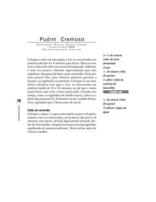 Pudim Cremoso
                    TEMPO DE PREPARO : 35 MINUTOS R ENDIMENTO: 4 PORÇÕES
                                 CALORIAS POR PORÇÃO: 230,00
                         G RAU DE DIFICULDADE: MÉDIO CUSTO: MÉDIO

                                                                           1 e ¼ de xícara
             Coloque o leite em uma tigela e leve ao microondas em         (chá) de leite
             potência alta por 4 a 5 minutos para ferver. Bata os ovos     desnatado
             com o açúcar até obter um creme esbranquiçado. Adicione       4 ovos
             o leite aos poucos, batendo vigorosamente para não            1
                                                                            /3 de xícara (chá)
             empelotar. Sem parar de bater, junte a baunilha. Passe por
                                                                           de açúcar
             uma peneira fina, para eliminar possíveis grumos, e
             despeje nas tigelinhas carameladas. Coloque-as em uma         1 colher (chá) de
             fôrma refratária com água e leve ao microondas em             essência de
             potência média de 12 a 15 minutos, ou até que a massa         baunilha
             esteja firme, mas com o meio ainda mole. Passado esse               Calda de
             tempo, retire as tigelinhas do banho-maria, cubra-as e              caramelo
             deixe descansar por 5 a 8 minutos ou até o pudim firmar.      1
                                                                            /3 de xícara (chá)
78
             Leve à geladeira por 2 horas antes de servir.                 de açúcar
SOBREMESAS




                                                                           3 colheres (sopa) de
                                                                           água
             Coloque o açúcar e a água numa tigela ou jarra refratária,
             misture e leve ao microondas, em potência alta por 5 a 6
             minutos, sem mexer, até ficar ligeiramente dourada. Re-
             tire do microondas e despeje um pouco em cada tigelinha,
             espalhando de maneira uniforme. Deixe esfriar antes de
             colocar o pudim.
 