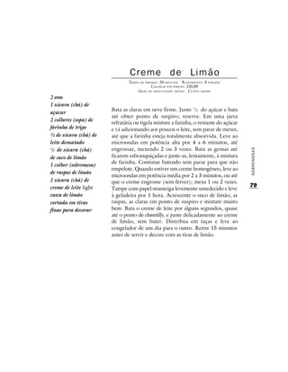 Creme de Limão
                               TEMPO DE PREPARO : 20 MINUTOS R ENDIMENTO: 8 PORÇÕES
                                            CALORIAS POR PORÇÃO: 220,00
                                    G RAU DE DIFICULDADE: MÉDIO CUSTO: MÉDIO
2 ovos
1 xícara (chá) de
                       Bata as claras em neve firme. Junte 1/3 do açúcar e bata
açúcar
                       até obter ponto de suspiro; reserve. Em uma jarra
2 colheres (sopa) de
                       refratária ou tigela misture a farinha, o restante do açúcar
farinha de trigo       e vá adicionando aos poucos o leite, sem parar de mexer,
¾ de xícara (chá) de   até que a farinha esteja totalmente absorvida. Leve ao
leite desnatado        microondas em potência alta por 4 a 6 minutos, até
2
 /3 de xícara (chá)    engrossar, mexendo 2 ou 3 vezes. Bata as gemas até




                                                                                      SOBREMESAS
de suco de limão       ficarem esbranquiçadas e junte-as, lentamente, à mistura
                       de farinha. Continue batendo sem parar para que não
1 colher (sobremesa)
                       empelote. Quando estiver um creme homogêneo, leve ao
de raspas de limão
                       microondas em potência média por 2 a 3 minutos, ou até
1 xícara (chá) de      que o creme engrosse (sem ferver); mexa 1 ou 2 vezes.
creme de leite light                                                                  79
                       Tampe com papel-manteiga levemente umedecido e leve
casca de limão         à geladeira por 1 hora. Acrescente o suco de limão, as
cortada em tiras       raspas, as claras em ponto de suspiro e misture muito
finas para decorar     bem. Bata o creme de leite por alguns segundos, quase
                       até o ponto de chantilly, e junte delicadamente ao creme
                       de limão, sem bater. Distribua em taças e leve ao
                       congelador de um dia para o outro. Retire 15 minutos
                       antes de servir e decore com as tiras de limão.
 