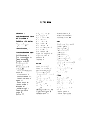 SUMÁRIO




Introdução, 7                   Refogado colorido, 21           Picadinho colorido, 40
                                Sopa completa, 35               Picadinho incrementado, 41
Dicas para aproveitar melhor
                                Sopa de abóbora, 33             Rocambole de carne, 42
seu microondas, 7
                                Sopa de brócolis, 33
Cardápio de 1.200 calorias, 9   Sopa de cebola, 34              Aves

Tabela de alimentos             Sopa de ervilha, 31             Coxa de frango com ervas, 53
equivalentes, 10                Sopa de lentilha, 32            Escalopes de peru, 51
                                Sopa de mandioquinha, 35        Espetos de frango, 49
Tabela de calorias, 12
                                Sopa de milho, 31               Fígado saboroso, 55
                                Sopa de tomate, 32              Frango assado, 52
Legumes, verduras & sopas
                                Vagem com champignon, 25        Frango chinês, 56
Abobrinha gratinada, 24         Vagem com molho de              Frango com curry, 55
Arroz com champignon, 26        pimentão, 21                    Frango com quiabo, 51
Aspargo saboroso, 24            Vichyssoise, 36                                                   5
                                                                Macarrão com frango, 50
Batata com queijo, 30
                                                                Peito de frango com alecrim, 52
Brócolis com molho              Carnes                          Peito de frango com molho de
cremoso, 22
                                Alcatra com curry, 44           framboesa, 49
Brócolis com molho de
                                Alcatra com mostarda, 43        Rolinhos de peito de frango
mostarda, 25
                                Almôndega agridoce, 43          com abacaxi, 54
Caçarola de abobrinha com
                                Bife com cogumelo, 39           Torta de peru, 53
tomate, 29
                                Carne com brócolis e molho de
Cenoura com ervas, 26                                           Peixes
Couve-flor com ervas, 22        soja, 42
                                Carne com legumes, 41           Camarão oriental, 59
Couve-flor com molho de
iogurte, 23                     Carne de panela com molho de    Filé de peixe com ervas, 61
Creme de aspargo, 36            laranja, 39                     Filé de peixe com espinafre, 62
Espinafre oriental, 29          Carne picante, 45               Filé de peixe com molho de
Minestrone, 34                  Contrafilé com molho de         limão, 63
Pimentão recheado, 28           ervas, 45                       Filé de peixe com molho de
Quiabo com milho e              Hambúrguer sofisticado, 40      soja, 63
tomate, 27                      Lagarto com vinagrete, 44       Linguado especial, 64
Quibebe, 30                     Picadinho chinês, 46            Linguado recheado com
 