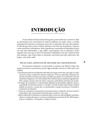 INTRODUÇÃO
        A arte culinária de hoje enfatiza bom gosto, pratos saborosos e nutritivos. Mas
na alimentação está a prevenção de muitos problemas de saúde, assim, a escolha
adequada dos alimentos e seu preparo certo são os indicadores de uma vida saudável.
A cada dia que passa come-se menos alimentos com alto teor de gordura e açúcares
e mais com fibras e carboidratos. Antes ingredientes consumidos em abundância, hoje,
são mais bem distribuídos, o que reflete a preocupação com os alimentos. Nossa
sugestão não é para que se prive de alimentos inadequados, mas que balanceie bem
suas refeições e que inclua todos os nutrientes necessários para que tenha uma vida
longa e com muita saúde.

                                                                                          7
    DICAS PARA APROVEITAR MELHOR SEU MICROONDAS
        Para preparar alimentos no microondas as técnicas não diferem muito das
usadas nos fornos convencionais, porém alguns detalhes devem ser observados com
cuidado.
- Os alimentos devem ser dispostos deixando um espaço entre eles, para que as ondas
   alcancem todos os lados de maneira uniforme. Procure selecionar alimentos de
   mesmo tamanho e formato para que cozinhem por igual. Se os alimentos tiverem
   tamanhos irregulares, vire-os na metade do cozimento, para cozinharem igualmente.
   Não coloque um por cima do outro e procure acomodá-los em forma de círculo.
- O tempo de cozimento no microondas depende da quantidade. Quanto maior a
   quantidade de alimentos maior é o tempo. Cozinhe sempre pelo tempo mínimo
   pedido na receita e, a partir daí, vá aumentando o tempo aos poucos e testando o
   cozimento do alimento.
- Como no cozimento convencional, é necessário mexer o alimento. Procure mexê-lo
   colocando o que está próximo da borda para o centro e vice-versa.
- Muitos alimentos continuam o cozimento após o forno ter sido desligado; portanto,
   observe o tempo de espera: as carnes normalmente necessitam de 15 a 20 minutos;
   já para os legumes e ensopados o tempo é menor.
 