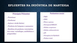EFLUENTES NA INDÚSTRIA DE MANTEIGA
Principais Poluentes:
 Proteínas;
 Gorduras;
 Açúcar e ácido láctico;
 Produtos de Limpeza e saneantes;
 Resíduos de produtos veterinários
tais como: vermífugos, antibióticos e
praguicidas;
Parâmetros usuais:
 DQO;
 DBO;
 Óleos e graxas
 Detergente(MBAS);
 Sólidos suspensos;
 Sólidos sedimentáveis;
 pH;
 Nitrogênio de Kjeldahl;
 Fósforo total;
 