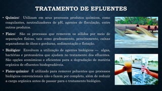 TRATAMENTO DE EFLUENTES
• Químico: Utilizam em seus processos produtos químicos, como
coagulantes, neutralizadores de pH, agentes de floculação, entre
outros produtos.
• Físico: São os processos que removem os sólidos por meio de
separações físicas, tais como gradeamento, peneiramento, caixas
separadoras de óleos e gorduras, sedimentação e flotação.
• Biológico: Envolvem a utilização de agentes biológicos — algas,
bactérias e protozoários que ajudam no tratamento dos efluentes.
São opções econômicas e eficientes para a degradação de matéria
orgânica de efluentes biodegradáveis.
• Físico-químico: É utilizado para remover poluentes que processos
biológicos convencionais não o fazem por completo, além de reduzir
a carga orgânica antes de passar para o tratamento biológico.
 