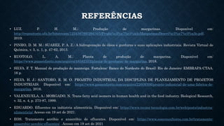 REFERÊNCIAS
• LUZ. P. H. M.; Produção de margarinas. Disponível em:
http://repositorio.ufu.br/bitstream/123456789/29410/1/Produ%c3%a7%c3%a3oMargarinasDescri%c3%a7%c3%a3o.pdf.
2019.
• PINHO, D. M. M.; SUAREZ, P. A. Z.; A hidrogenação de óleos e gorduras e suas aplicações industriais. Revista Virtual de
Química, v. 5, n. 1, p. 47-62, 2013.
• RUOTOLO. L. A. M.; Planta de produção de margarina. Disponível em:
https://www.passeidireto.com/arquivo/48582353/planta-de-producao-de-margarina. 2018.
• SILVA. F. T. Manual de produção de manteiga. Fortaleza: Banco do Nordeste do Brasil; Rio de Janeiro: EMBRAPA-CTAA.
16 p.
• SILVA. H. J.; SANTORO. R. M. O. PROJETO INDUSTRIAL DA DISCIPLINA DE PLANEJAMENTO DE PROJETOS
INDUSTRIAIS. Disponível em: https://www.passeidireto.com/arquivo/22609306/projeto-industrial-de-uma-fabrica-de-
margarina. 2016.
• VALENZUELA, A.; MORGADO, N. Trans fatty acid isomers in human health and in the food industry. Biological Research,
v. 32, n. 4, p. 273-87, 1999.
• EDUARDO. Efluentes na indústria alimentícia. Disponível em: https://www.tecma-tecnologia.com.br/web/posts/industria-
alimenticia/ Acesso em 19 set de 2021.
• EOS. Tratamento aeróbio e anaeróbio de efluentes. Disponível em: https://www.eosconsultores.com.br/tratamento-
anaerobio-aerobio-efluentes/ . Acesso em 19 set de 2021
 