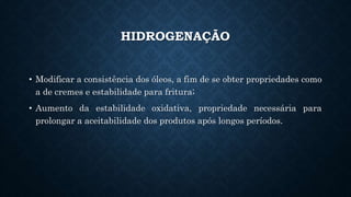 HIDROGENAÇÃO
• Modificar a consistência dos óleos, a fim de se obter propriedades como
a de cremes e estabilidade para fritura;
• Aumento da estabilidade oxidativa, propriedade necessária para
prolongar a aceitabilidade dos produtos após longos períodos.
 