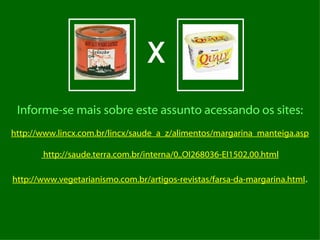 X Informe-se mais sobre este assunto acessando os sites: http://www.lincx.com.br/lincx/saude_a_z/alimentos/margarina_manteiga.asp http://saude.terra.com.br/interna/0,,OI268036-EI1502,00.html http://www.vegetarianismo.com.br/artigos-revistas/farsa-da-margarina.html . 