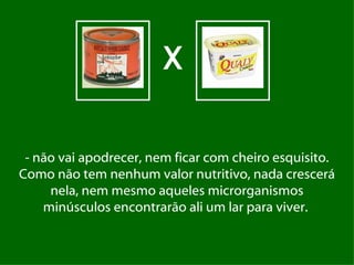 X

 - não vai apodrecer, nem ficar com cheiro esquisito.
Como não tem nenhum valor nutritivo, nada crescerá
     nela, nem mesmo aqueles microrganismos
    minúsculos encontrarão ali um lar para viver.
 