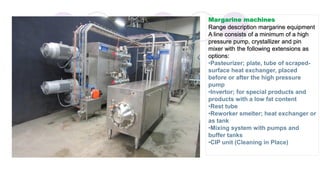 Margarine machines
Range description margarine equipment
A line consists of a minimum of a high
pressure pump, crystallizer and pin
mixer with the following extensions as
options:
•Pasteurizer; plate, tube of scraped-
surface heat exchanger, placed
before or after the high pressure
pump
•Invertor; for special products and
products with a low fat content
•Rest tube
•Reworker smelter; heat exchanger or
as tank
•Mixing system with pumps and
buffer tanks
•CIP unit (Cleaning in Place)
 