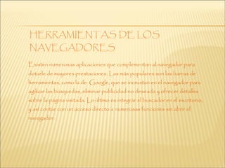 Existen numerosas aplicaciones que complementan al navegador para
dotarle de mayores prestaciones. Las más populares son las barras de
herramientas, como la de Google, que se incrustan en el navegador para
agilizar las búsquedas, eliminar publicidad no deseada y ofrecer detalles
sobre la página visitada. Lo último es integrar el buscador en el escritorio,
y así contar con un acceso directo a numerosas funciones sin abrir el
navegador.
 