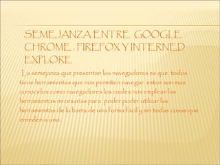 La semejanza que presentan los navegadores es que todos
tiene herramientas que nos permiten navegar estos son mas
conocidos como navegadores los cuales nos emplean las
herramientas necesarias para poder poder utilizar las
herramientas de la barra de una forma fácil y sin todas cosas que
enreden a uno.
 