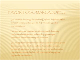 Los usuarios del navegador Internet Explorer de Microsoft los
conocen como favoritos y los de de Firefox de Mozillac
omo marcadores.

Los marcadores o favoritos son direcciones de Internet y
conforman el equivalente a un listín de páginas cuyos
contenidos son interesantes para el usuario.

Los navegadores almacenan los enlaces a las direcciones que se
desea recordar mediante un sistema de carpetas, es decir,
permitiendo gestionar un conjunto de carpetas y subcarpetas
cuyos nombres darán la clave del contenido de las páginas
cuyos enlaces contienen.
 