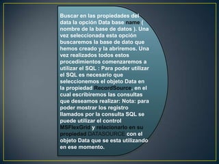 Buscar en las propiedades del
data la opción Data base name (
nombre de la base de datos ). Una
vez seleccionada esta opción
buscaremos la base de dato que
hemos creado y la abriremos. Una
vez realizados todos estos
procedimientos comenzaremos a
utilizar el SQL : Para poder utilizar
el SQL es necesario que
seleccionemos el objeto Data en
la propiedad RecordSource, en el
cual escribiremos las consultas
que deseamos realizar: Nota: para
poder mostrar los registro
llamados por la consulta SQL se
puede utilizar el control
MSFlexGrid y relacionarlo en su
propiedad DATASOURCE con el
objeto Data que se esta utilizando
en ese momento.
 
