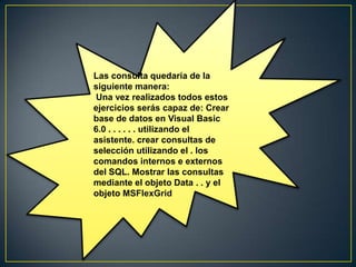 Las consulta quedaría de la
siguiente manera:
Una vez realizados todos estos
ejercicios serás capaz de: Crear
base de datos en Visual Basic
6.0 . . . . . . utilizando el
asistente. crear consultas de
selección utilizando el . los
comandos internos e externos
del SQL. Mostrar las consultas
mediante el objeto Data . . y el
objeto MSFlexGrid
 