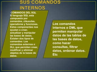 COMANDOS DEL SQL
El lenguaje SQL esta
compuesto por
comandos, cláusulas,
operadores y funciones.
Estos componentes nos
ayudan a crear,
actualizar y manipular
las bases de datos.
Existen dos tipos de
comandos: Los
comandos externos o
DLL que permiten crear,
modificar y eliminar
objetos de la bases de
datos.
Los comandos
internos o DML que
permiten manipular
datos de las tablas de
las bases de datos,
como hacer
consultas, filtrar
datos, ordenar datos.
Etc
 
