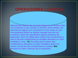 Operadores Lógicos Un operador lógico es un enlace entre
una condición y otra, dando un relación entre ambas; los
operadores lógicos son necesarios en los casos en que
una sentencia Select se desean manejar mas de una
condición. Entre los operadores lógicos tenemos los
siguientes: And: Se utiliza para evaluar dos condiciones y
solo si las dos condiciones se cumplen devuelve un valor
verdadero ( true ). Or: Se utiliza para evaluar dos
condiciones y devuelve un valor verdadero solo si al
menos una de las dos condiciones se cumple. Not:
Devuelve el valor contrario de un expresión.
 