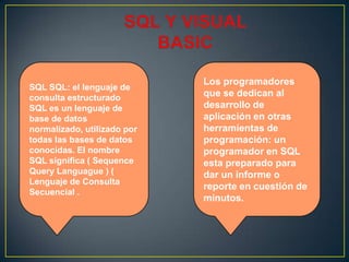 SQL SQL: el lenguaje de
consulta estructurado
SQL es un lenguaje de
base de datos
normalizado, utilizado por
todas las bases de datos
conocidas. El nombre
SQL significa ( Sequence
Query Languague ) (
Lenguaje de Consulta
Secuencial .
Los programadores
que se dedican al
desarrollo de
aplicación en otras
herramientas de
programación: un
programador en SQL
esta preparado para
dar un informe o
reporte en cuestión de
minutos.
 
