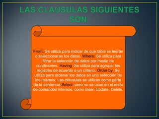 From: Se utiliza para indicar de que tabla se leerán
o seleccionaran los datos. Where: Se utiliza para
filtrar la selección de datos por medio de
condiciones. Having: Se utiliza para agrupar los
registros de acuerdo a un criterio. Order by: Se
utiliza para ordenar los datos en una selección de
los mismos. Las cláusulas se utilizan como parte
de la sentencia Select, pero no se usan en el resto
de comandos internos, como inser, Update, Delete.
 
