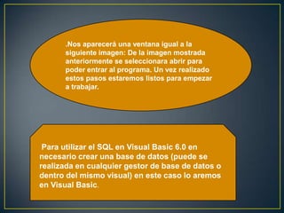 .Nos aparecerá una ventana igual a la
siguiente imagen: De la imagen mostrada
anteriormente se seleccionara abrir para
poder entrar al programa. Un vez realizado
estos pasos estaremos listos para empezar
a trabajar.
Para utilizar el SQL en Visual Basic 6.0 en
necesario crear una base de datos (puede se
realizada en cualquier gestor de base de datos o
dentro del mismo visual) en este caso lo aremos
en Visual Basic.
 