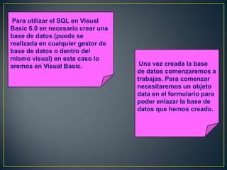 Para utilizar el SQL en Visual
Basic 6.0 en necesario crear una
base de datos (puede se
realizada en cualquier gestor de
base de datos o dentro del
mismo visual) en este caso lo
aremos en Visual Basic. Una vez creada la base
de datos comenzaremos a
trabajas. Para comenzar
necesitaremos un objeto
data en el formulario para
poder enlazar la base de
datos que hemos creado.
 