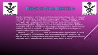 Colombia ha adoptado un rol protagónico en la defensa de los derechos de autor y la propiedad
intelectual, desarrollando un conjunto de normas que regulan, protegen y penalizan a aquellas
personas que violen estos derechos, las mismas que incluyen la protección del software.
La Ley 44 de 1993 especifica penas entre dos y cinco años de cárcel, así como el pago de
indemnizaciones por daños y perjuicios, a quienes comentan el delito de piratería de software.
Se considera delito el uso o reproducción de un programa de computador de manera diferente a
como está estipulado en la licencia. Los programas que no tengan licencia son ilegales. Es
necesaria una licencia por cada copia instalada.
La reforma al código de procedimiento penal, que entró en vigencia a partir del mes de julio de
2001, convierte en no excarcelables los delitos en contra de la propiedad intelectual y los
derechos de autor. Lo que significa que quien sea encontrado usando, distribuyendo o copiando
software sin licencia deberá estar en la cárcel hasta por un período de 5 años.

 