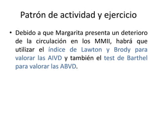 Patrón de actividad y ejercicio
• Debido a que Margarita presenta un deterioro
de la circulación en los MMII, habrá que
utilizar el índice de Lawton y Brody para
valorar las AIVD y también el test de Barthel
para valorar las ABVD.
 