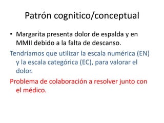 Patrón cognitico/conceptual
• Margarita presenta dolor de espalda y en
MMII debido a la falta de descanso.
Tendríamos que utilizar la escala numérica (EN)
y la escala categórica (EC), para valorar el
dolor.
Problema de colaboración a resolver junto con
el médico.
 
