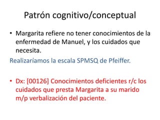 Patrón cognitivo/conceptual
• Margarita refiere no tener conocimientos de la
enfermedad de Manuel, y los cuidados que
necesita.
Realizaríamos la escala SPMSQ de Pfeiffer.
• Dx: [00126] Conocimientos deficientes r/c los
cuidados que presta Margarita a su marido
m/p verbalización del paciente.
 
