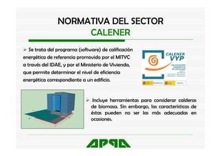 NORMATIVA DEL SECTOR
                     CALENER
   Se trata del programa (software) de calificación
energética de referencia promovido por el MITYC
a través del IDAE, y por el Ministerio de Vivienda,
que permite determinar el nivel de eficiencia
energética correspondiente a un edificio.
      é              d             df


                                Incluye herramientas para considerar calderas
                               de biomasa. Sin embargo, las características de
                               éstas pueden no ser las más adecuadas en
                               ocasiones.
 