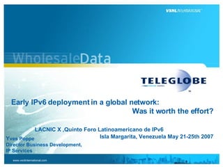   Early IPv6 deployment in a global network:  Was it worth the effort?   LACNIC X ,Quinto Foro Latinoamericano de IPv6  Isla Margarita, Venezuela May 21-25th 2007 Y ves Poppe  Director Business Development, IP Services 