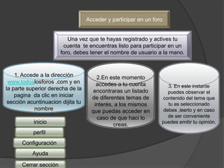 Acceder y participar en un foro


                          Una vez que te hayas registrado y actives tu
                        cuenta te encuentras listo para participar en un
                       foro, debes tener el nombre de usuario a la mano.



    1. Accede a la dirección           2.En este momento
 www.todoslosforos .com y en           accedes a tu cuenta          3. En este instante
la parte superior derecha de la       encontraras un listado        puedes observar el
    pagina da clic en iniciar        de diferentes temas de      contenido del tema que
 sección acuntinuacion dijita tu      interés, a los mismos         tu as seleccionado
            nombre                   que puedas acceder en        debes ,leerlo y en caso
                                       caso de que haci lo          de ser conveniente
           inicio                             creas.             puedes emitir tu opinión.

           perfil
      Configuración
           Ayuda

      Cerrar sección
 