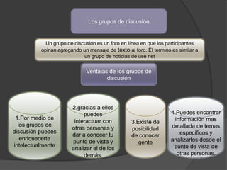Los grupos de discusión


            Un grupo de discusión es un foro en línea en que los participantes
          opinan agregando un mensaje de texto al foro. El termino es similar a
                            un grupo de noticias de use net


                             Ventajas de los grupos de
                                     discusión




                       2.gracias a ellos
                            puedes                                 4.Puedes encontrar
 1.Por medio de                                                     información mas
                        interactuar con          3.Existe de
  los grupos de                                                    detallada de temas
                       otras personas y          posibilidad
discusión puedes                                                      específicos y
                       dar a conocer tu          de conocer
   enriquecerte                                                    analizarlos desde el
                       punto de vista y             gente
intelectualmente                                                    punto de vista de
                       analizar el de los
                            demás.                                   otras personas.
 