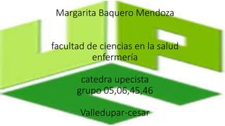 Margarita Baquero Mendoza 
facultad de ciencias en la salud 
enfermería 
catedra upecista 
grupo 05,06,45,46 
Valledupar-cesar 
 