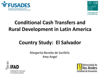 Conditional Cash Transfers and 
Rural Development in Latin America 
Country Study: El Salvador 
Margarita Beneke de Sanfeliú 
Amy Angel 
 