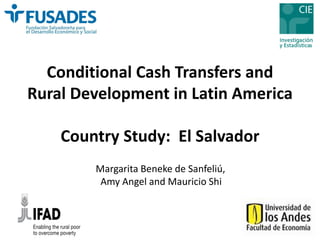 Conditional Cash Transfers and 
Rural Development in Latin America 
Country Study: El Salvador 
Margarita Bene ke de Sanfeliú, 
Amy Angel and Mauricio Shi 
 